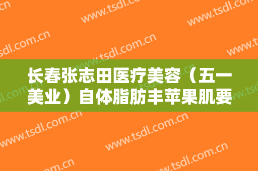长春张志田医疗美容（五一美业）自体脂肪丰苹果肌要多少钱?靠谱吗?