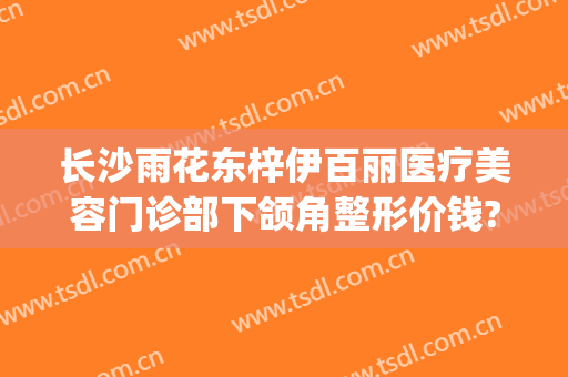 长沙雨花东梓伊百丽医疗美容门诊部下颌角整形价钱?怎么样?(长沙伊百丽整形医院)