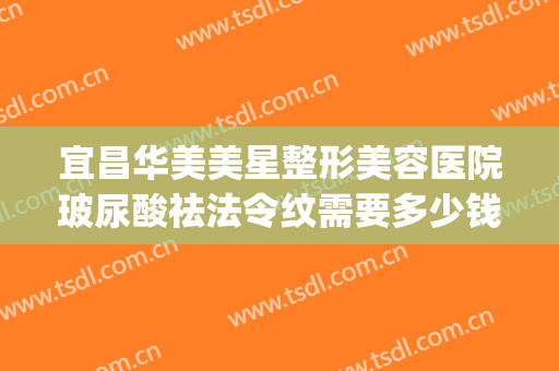 宜昌华美美星整形美容医院玻尿酸祛法令纹需要多少钱?可靠吗?(华西医院打玻尿酸多少钱)
