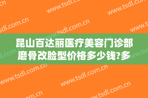 昆山百达丽医疗美容门诊部磨骨改脸型价格多少钱?多长时间恢复?(昆山百达丽医疗整形美容医院)