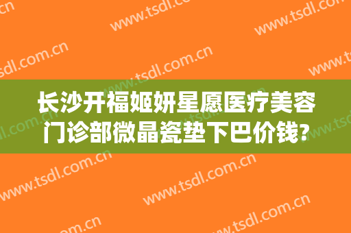 长沙开福姬妍星愿医疗美容门诊部微晶瓷垫下巴价钱?多长时间恢复?(长沙姬妍星愿整形医院)