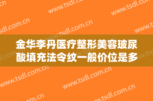 金华李丹医疗整形美容玻尿酸填充法令纹一般价位是多少钱?可靠吗?(玻尿酸注射法令纹多少钱)