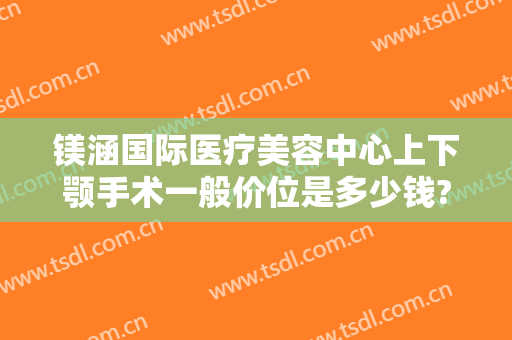 镁涵国际医疗美容中心上下颚手术一般价位是多少钱?需要多久恢复?