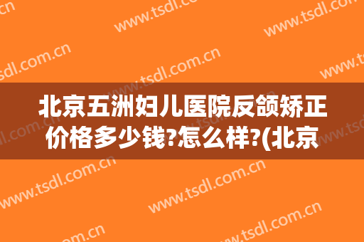 北京五洲妇儿医院反颌矫正价格多少钱?怎么样?(北京五洲妇儿医院反颌矫正价格多少钱?怎么样预约)