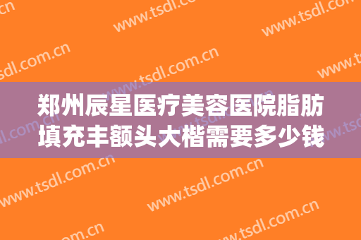 郑州辰星医疗美容医院脂肪填充丰额头大楷需要多少钱?好不好?(郑州辰星整形医院正规吗)