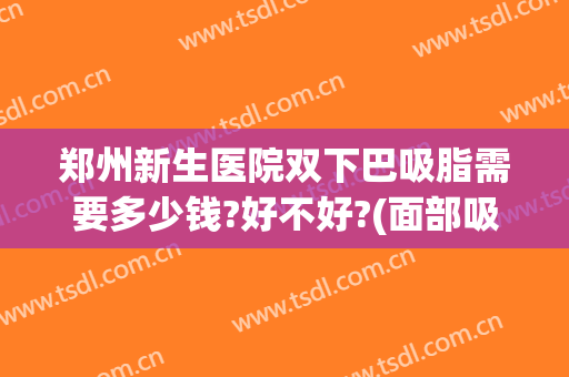 郑州新生医院双下巴吸脂需要多少钱?好不好?(面部吸脂和双下巴吸脂一起多少钱)