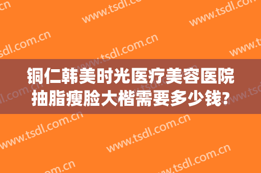 铜仁韩美时光医疗美容医院抽脂瘦脸大楷需要多少钱?可靠吗?(铜仁韩美时光整形医院)