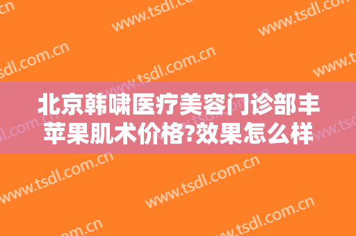 北京韩啸医疗美容门诊部丰苹果肌术价格?效果怎么样?