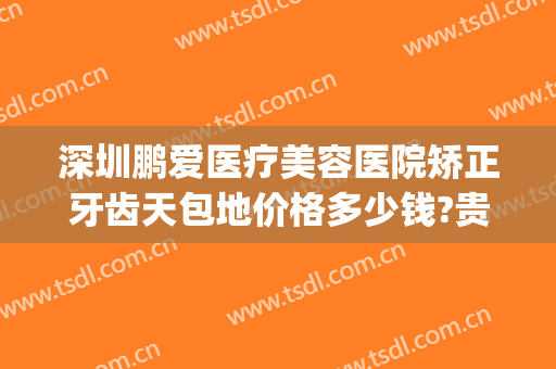 深圳鹏爱医疗美容医院矫正牙齿天包地价格多少钱?贵不贵?(鹏爱医疗美容医院是正规医院吗)