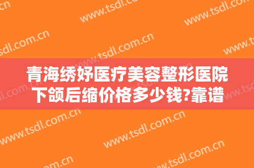 青海绣妤医疗美容整形医院下颌后缩价格多少钱?靠谱吗?