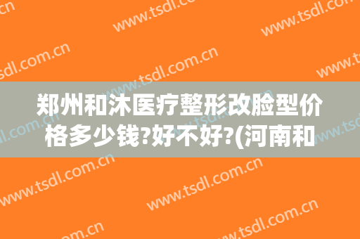 郑州和沐医疗整形改脸型价格多少钱?好不好?(河南和沐整形医院怎么样)