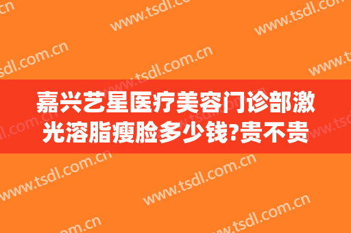 嘉兴艺星医疗美容门诊部激光溶脂瘦脸多少钱?贵不贵?(嘉兴瘦脸针多少钱)