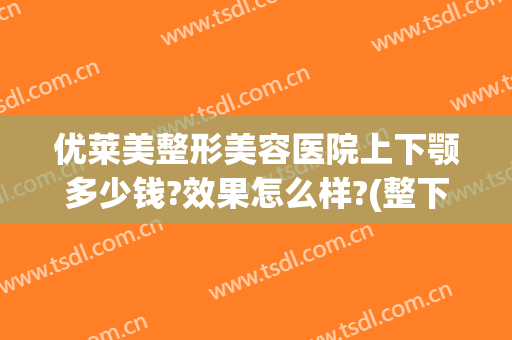 优莱美整形美容医院上下颚多少钱?效果怎么样?(整下颌一般多少钱)