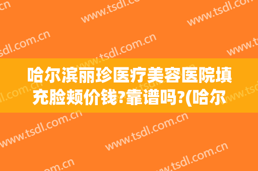 哈尔滨丽珍医疗美容医院填充脸颊价钱?靠谱吗?(哈尔滨丽珍美容医院正规吗)