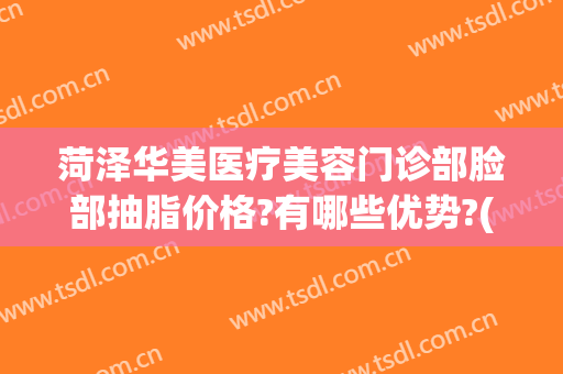 菏泽华美医疗美容门诊部脸部抽脂价格?有哪些优势?(菏泽华美医疗美容医院)