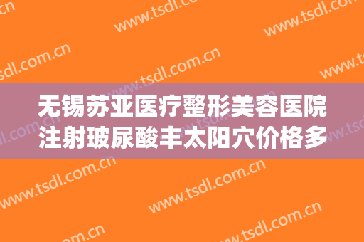 无锡苏亚医疗整形美容医院注射玻尿酸丰太阳穴价格多少钱?好不好?(无锡苏亚医疗美容医院电话多少)