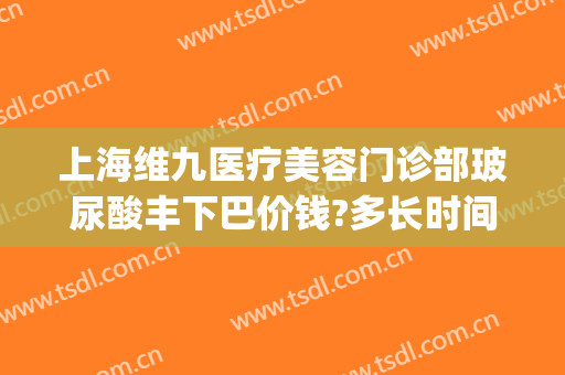 上海维九医疗美容门诊部玻尿酸丰下巴价钱?多长时间恢复?(上海九院玻尿酸填充价格)
