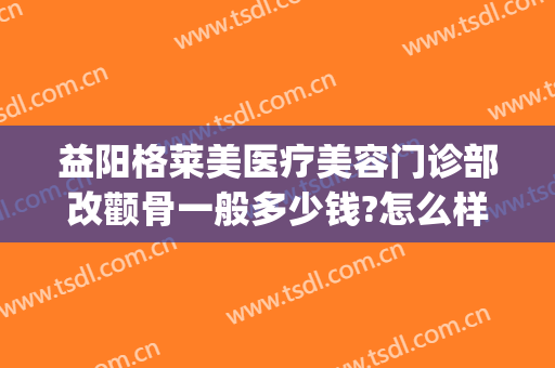 益阳格莱美医疗美容门诊部改颧骨一般多少钱?怎么样?(益阳格莱美整形医院)