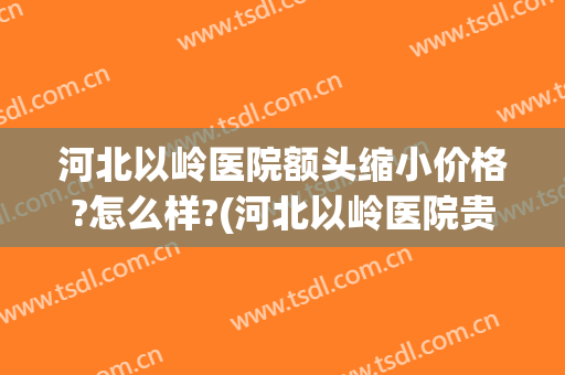 河北以岭医院额头缩小价格?怎么样?(河北以岭医院贵吗)
