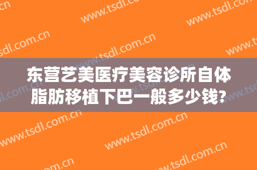东营艺美医疗美容诊所自体脂肪移植下巴一般多少钱?好不好?(东营艺美整形美容医院)