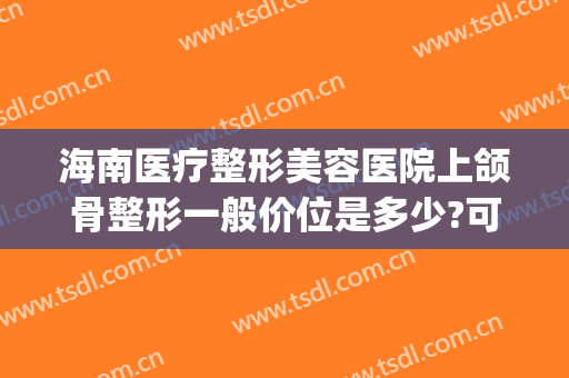 海南医疗整形美容医院上颌骨整形一般价位是多少?可靠吗?(海南公立整形医院)