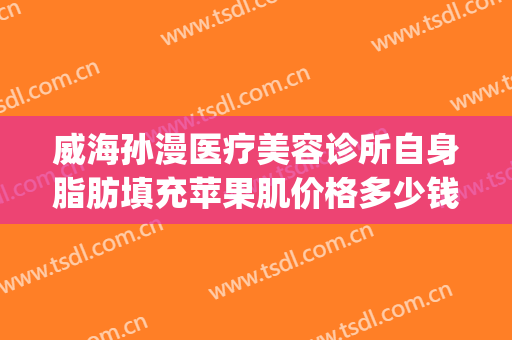 威海孙漫医疗美容诊所自身脂肪填充苹果肌价格多少钱?怎么样?(威海孙漫整形)