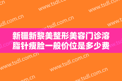 新疆新黎美整形美容门诊溶脂针瘦脸一般价位是多少费用?效果怎么样?