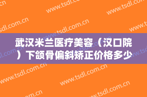 武汉米兰医疗美容（汉口院）下颌骨偏斜矫正价格多少钱?怎么样?(武汉米兰整形美容院怎么样)