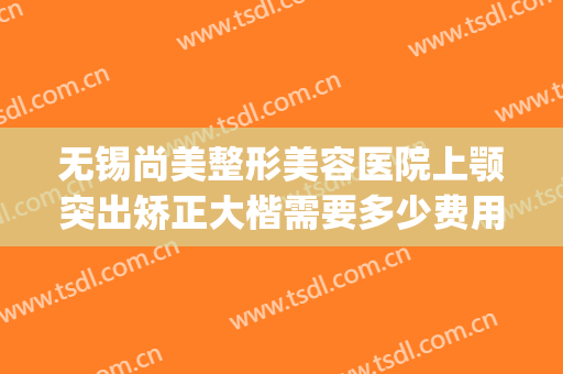 无锡尚美整形美容医院上颚突出矫正大楷需要多少费用?靠谱吗?(无锡尚美整形整容医院)