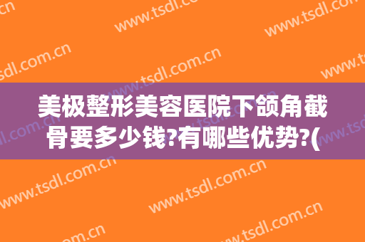 美极整形美容医院下颌角截骨要多少钱?有哪些优势?(下颌骨整形大概多少钱)