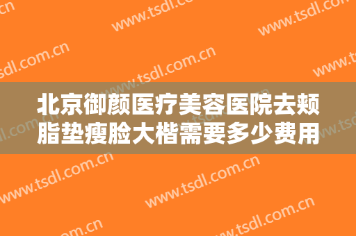 北京御颜医疗美容医院去颊脂垫瘦脸大楷需要多少费用?有哪些优势?