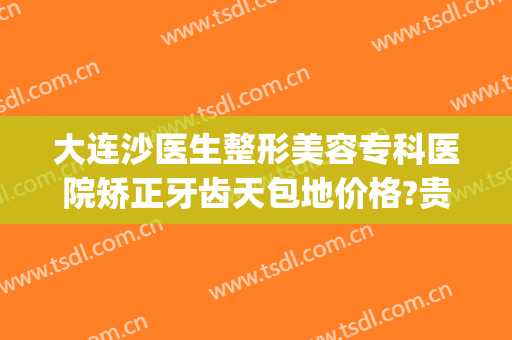 大连沙医生整形美容专科医院矫正牙齿天包地价格?贵不贵?(地包天矫正去牙科医院还是整形医院)