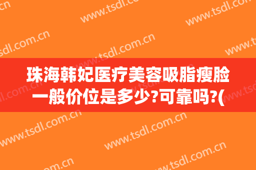 珠海韩妃医疗美容吸脂瘦脸一般价位是多少?可靠吗?(广东韩妃整形美容医院怎么样)