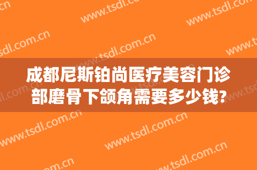 成都尼斯铂尚医疗美容门诊部磨骨下颌角需要多少钱?好不好?(成都尼斯铂尚整形美容医院怎么样)