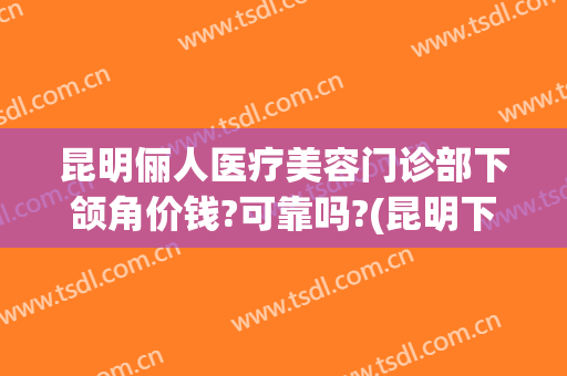 昆明俪人医疗美容门诊部下颌角价钱?可靠吗?(昆明下颌角整形)