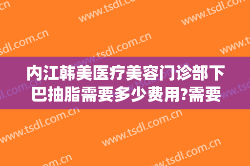 内江韩美医疗美容门诊部下巴抽脂需要多少费用?需要多久恢复?(内江整形美容费用)