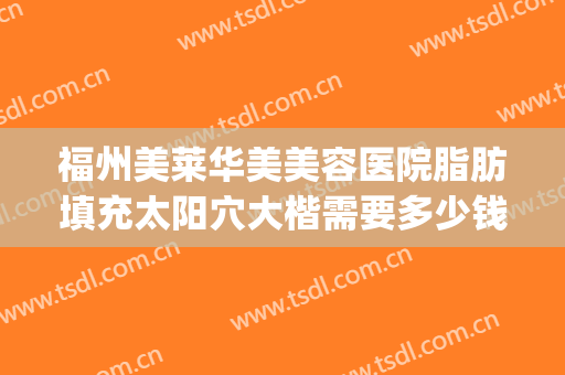 福州美莱华美美容医院脂肪填充太阳穴大楷需要多少钱?可靠吗?(脂肪填充太阳凹陷要多少钱)