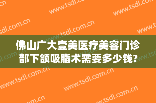 佛山广大壹美医疗美容门诊部下颌吸脂术需要多少钱?有哪些优势?(佛山吸脂瘦脸要多少钱)