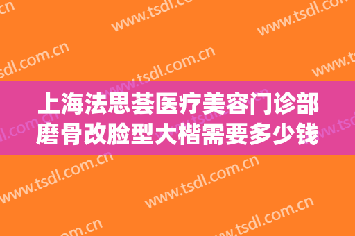 上海法思荟医疗美容门诊部磨骨改脸型大楷需要多少钱?贵不贵?(上海整形磨骨要多少钱)