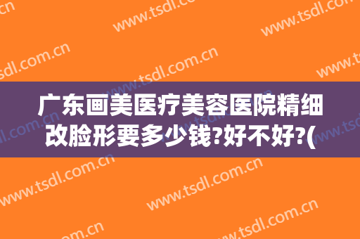 广东画美医疗美容医院精细改脸形要多少钱?好不好?(广州华美医疗美容医院怎么样)