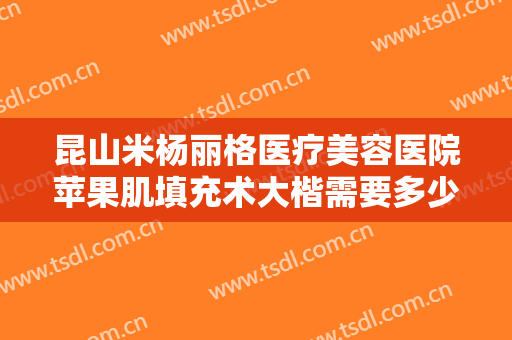 昆山米杨丽格医疗美容医院苹果肌填充术大楷需要多少钱?靠谱吗?