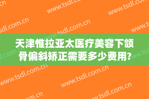 天津惟拉亚太医疗美容下颌骨偏斜矫正需要多少费用?需要多久恢复?(惟拉亚太整形医院)