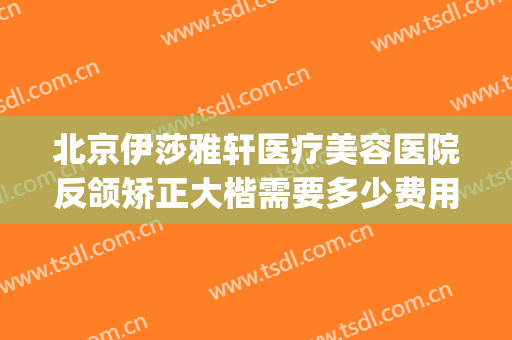 北京伊莎雅轩医疗美容医院反颌矫正大楷需要多少费用?怎么样?(北京伊莎雅轩医疗美容医院正规吗)
