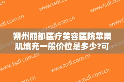 朔州丽都医疗美容医院苹果肌填充一般价位是多少?可靠吗?