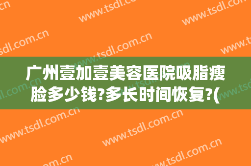 广州壹加壹美容医院吸脂瘦脸多少钱?多长时间恢复?(广州壹美整形医院)