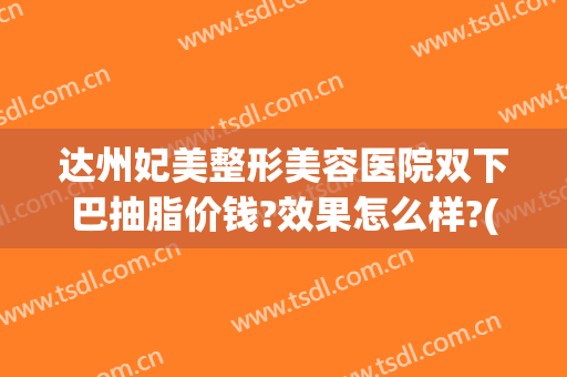 达州妃美整形美容医院双下巴抽脂价钱?效果怎么样?(达州妃美做双眼皮技术怎样)
