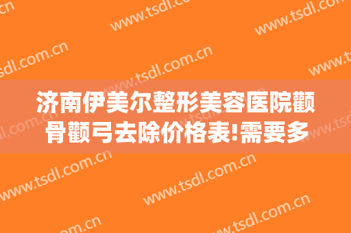济南伊美尔整形美容医院颧骨颧弓去除价格表!需要多久恢复?(颧骨颧弓整形现在价钱)