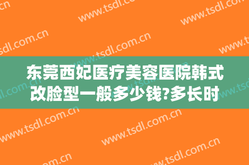东莞西妃医疗美容医院韩式改脸型一般多少钱?多长时间恢复?(东莞西妃医疗美容简介)