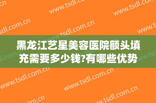 黑龙江艺星美容医院额头填充需要多少钱?有哪些优势?(艺星整形医院价格表)