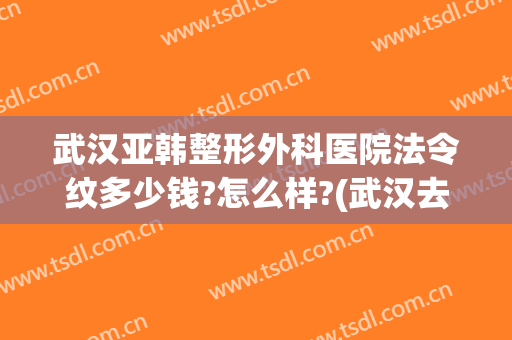 武汉亚韩整形外科医院法令纹多少钱?怎么样?(武汉去法令纹医院美莱整形)